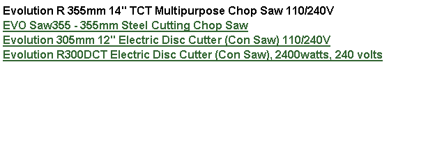 Text Box: Evolution R 355mm 14" TCT Multipurpose Chop Saw 110/240V  EVO Saw355 - 355mm Steel Cutting Chop SawEvolution 305mm 12" Electric Disc Cutter (Con Saw) 110/240VEvolution R300DCT Electric Disc Cutter (Con Saw), 2400watts, 240 volts